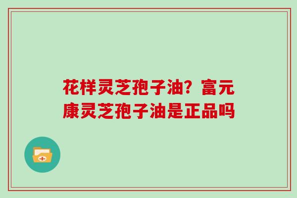 花样灵芝孢子油？富元康灵芝孢子油是正品吗