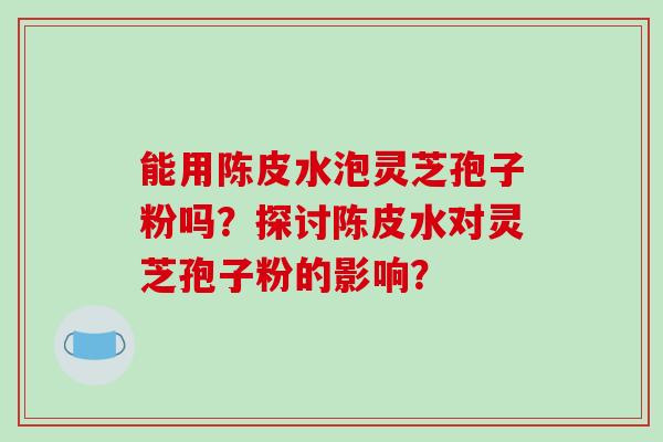 能用陈皮水泡灵芝孢子粉吗？探讨陈皮水对灵芝孢子粉的影响？