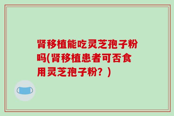 移植能吃灵芝孢子粉吗(移植患者可否食用灵芝孢子粉？)