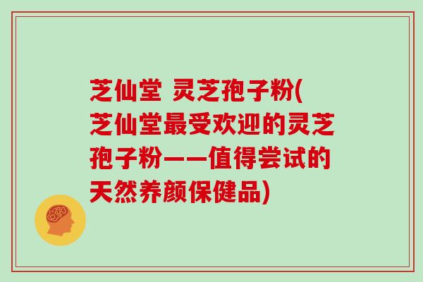芝仙堂 灵芝孢子粉(芝仙堂受欢迎的灵芝孢子粉——值得尝试的天然养颜保健品)