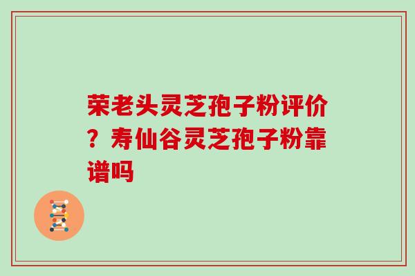 荣老头灵芝孢子粉评价？寿仙谷灵芝孢子粉靠谱吗