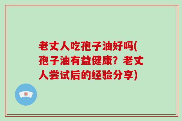 老丈人吃孢子油好吗(孢子油有益健康？老丈人尝试后的经验分享)