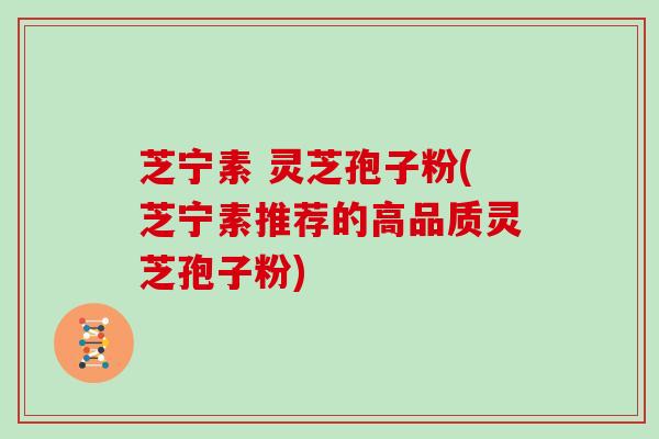芝宁素 灵芝孢子粉(芝宁素推荐的高品质灵芝孢子粉)