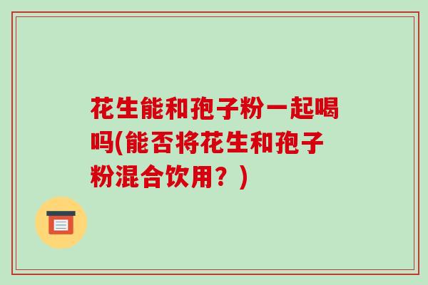 花生能和孢子粉一起喝吗(能否将花生和孢子粉混合饮用？)