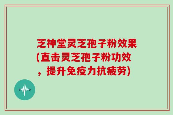芝神堂灵芝孢子粉效果(直击灵芝孢子粉功效，提升免疫力)