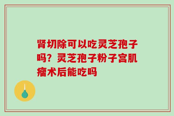 切除可以吃灵芝孢子吗？灵芝孢子粉子宫术后能吃吗