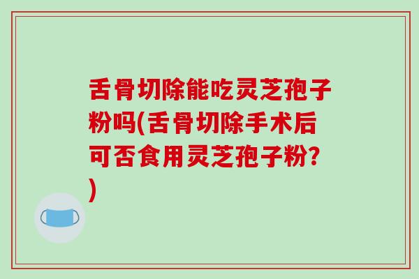 舌骨切除能吃灵芝孢子粉吗(舌骨切除手术后可否食用灵芝孢子粉？)