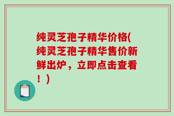 纯灵芝孢子精华价格(纯灵芝孢子精华售价新鲜出炉，立即点击查看！)