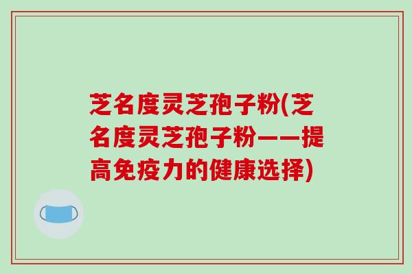 芝名度灵芝孢子粉(芝名度灵芝孢子粉——提高免疫力的健康选择)