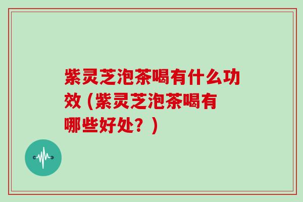 紫灵芝泡茶喝有什么功效 (紫灵芝泡茶喝有哪些好处？)