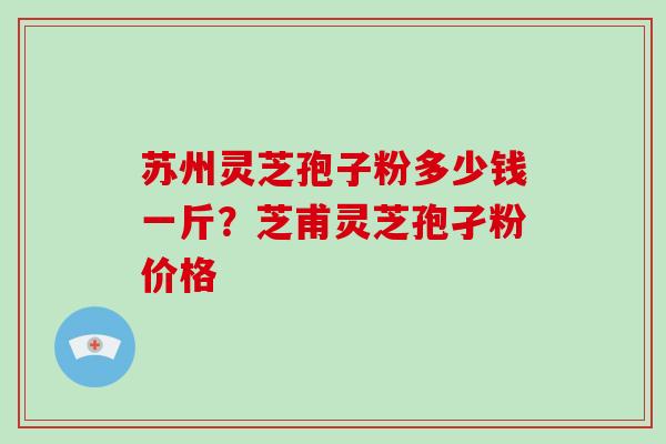 苏州灵芝孢子粉多少钱一斤？芝甫灵芝孢孑粉价格