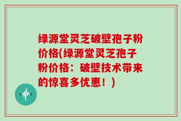 绿源堂灵芝破壁孢子粉价格(绿源堂灵芝孢子粉价格：破壁技术带来的惊喜多优惠！)