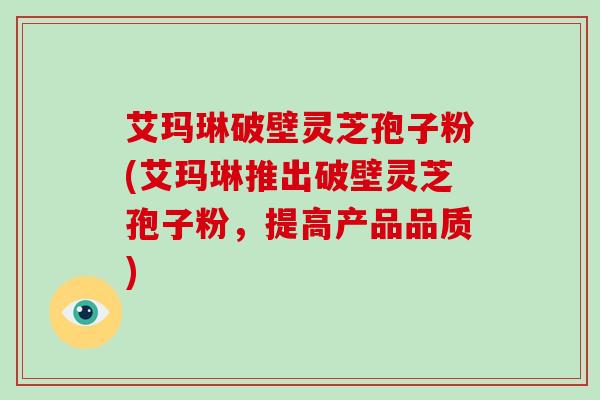 艾玛琳破壁灵芝孢子粉(艾玛琳推出破壁灵芝孢子粉，提高产品品质)