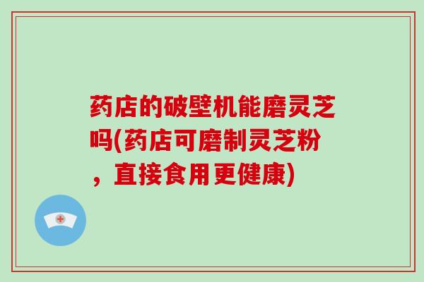 药店的破壁机能磨灵芝吗(药店可磨制灵芝粉，直接食用更健康)