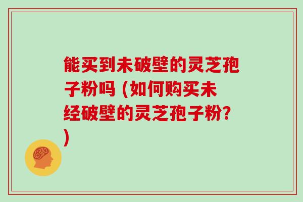 能买到未破壁的灵芝孢子粉吗 (如何购买未经破壁的灵芝孢子粉？)