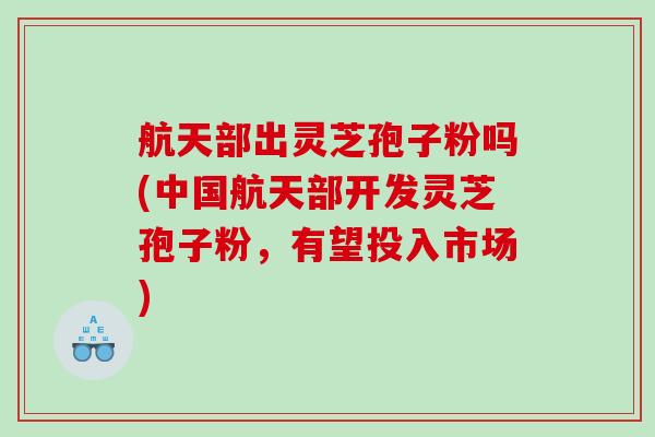航天部出灵芝孢子粉吗(中国航天部开发灵芝孢子粉，有望投入市场)