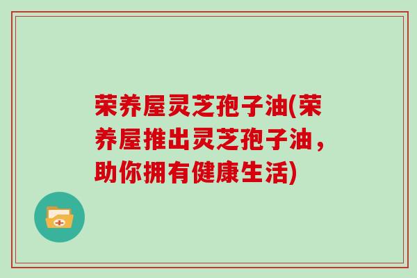 荣养屋灵芝孢子油(荣养屋推出灵芝孢子油，助你拥有健康生活)
