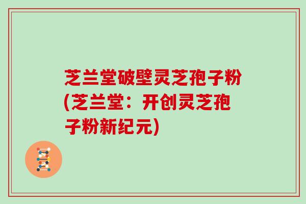 芝兰堂破壁灵芝孢子粉(芝兰堂：开创灵芝孢子粉新纪元)