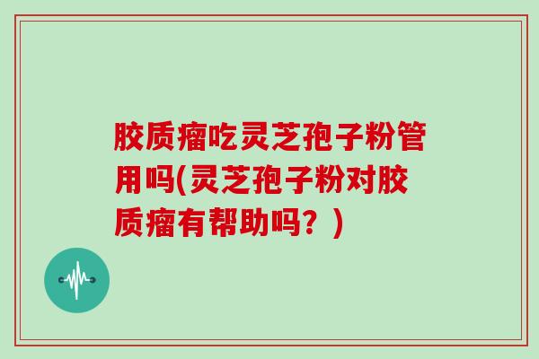 胶质瘤吃灵芝孢子粉管用吗(灵芝孢子粉对胶质瘤有帮助吗？)