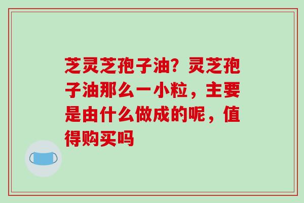 芝灵芝孢子油？灵芝孢子油那么一小粒，主要是由什么做成的呢，值得购买吗