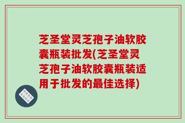 芝圣堂灵芝孢子油软胶囊瓶装批发(芝圣堂灵芝孢子油软胶囊瓶装适用于批发的佳选择)