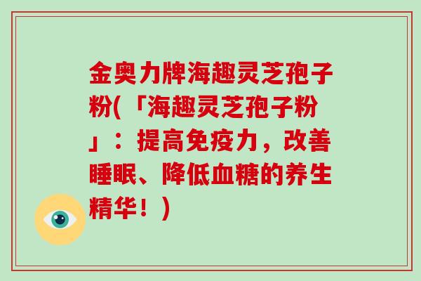 金奥力牌海趣灵芝孢子粉(「海趣灵芝孢子粉」：提高免疫力，改善、降低的养生精华！)