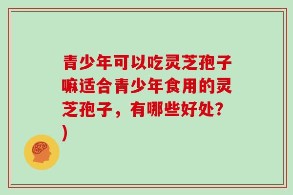 青少年可以吃灵芝孢子嘛适合青少年食用的灵芝孢子，有哪些好处？)