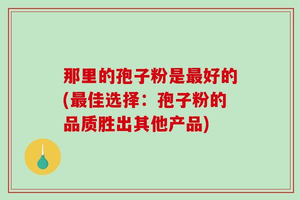 那里的孢子粉是好的(佳选择：孢子粉的品质胜出其他产品)