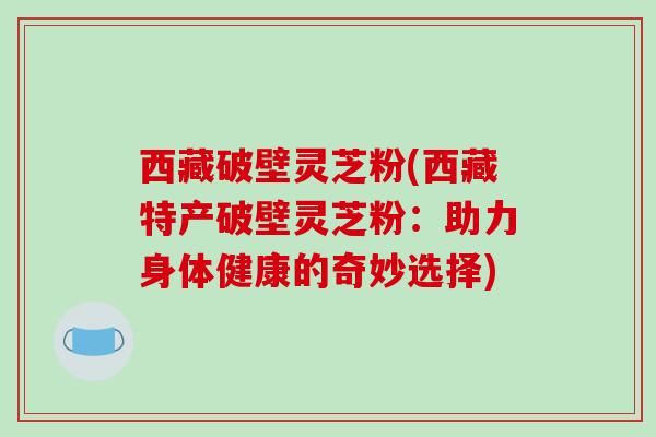 西藏破壁灵芝粉(西藏特产破壁灵芝粉：助力身体健康的奇妙选择)