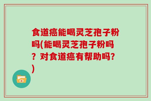 食道能喝灵芝孢子粉吗(能喝灵芝孢子粉吗？对食道有帮助吗？)