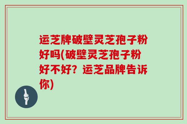 运芝牌破壁灵芝孢子粉好吗(破壁灵芝孢子粉好不好？运芝品牌告诉你)