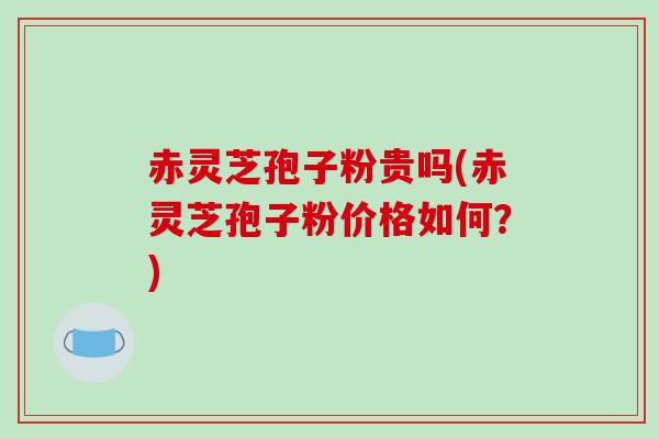 赤灵芝孢子粉贵吗(赤灵芝孢子粉价格如何？)