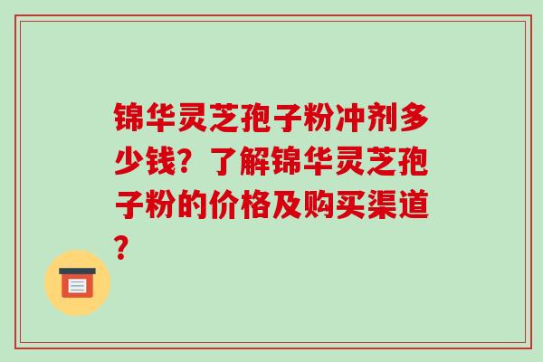 锦华灵芝孢子粉冲剂多少钱？了解锦华灵芝孢子粉的价格及购买渠道？