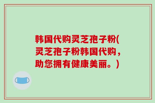 韩国代购灵芝孢子粉(灵芝孢子粉韩国代购，助您拥有健康美丽。)