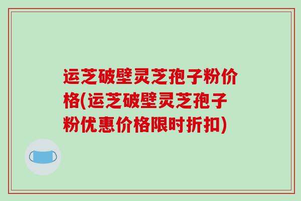运芝破壁灵芝孢子粉价格(运芝破壁灵芝孢子粉优惠价格限时折扣)