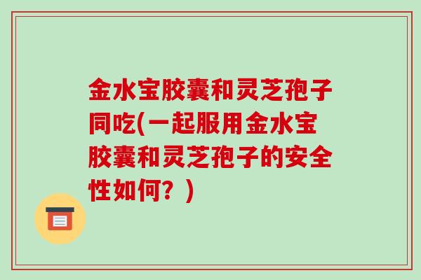 金水宝胶囊和灵芝孢子同吃(一起服用金水宝胶囊和灵芝孢子的安全性如何？)