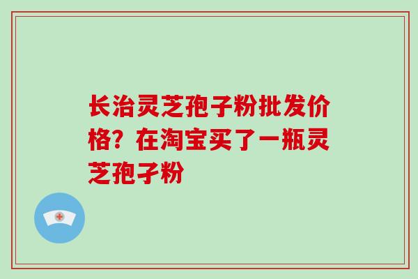 长灵芝孢子粉批发价格？在淘宝买了一瓶灵芝孢孑粉
