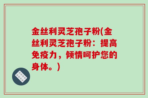 金丝利灵芝孢子粉(金丝利灵芝孢子粉：提高免疫力，倾情呵护您的身体。)