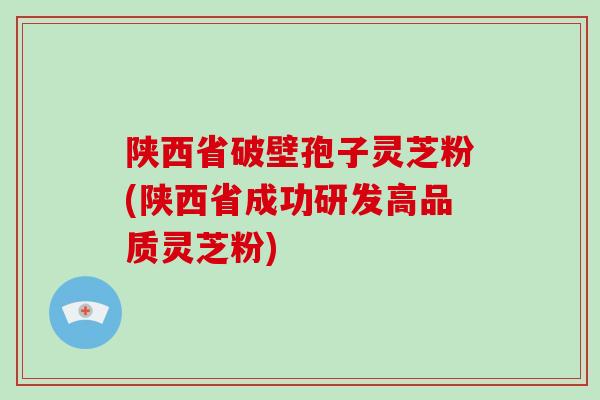 陕西省破壁孢子灵芝粉(陕西省成功研发高品质灵芝粉)