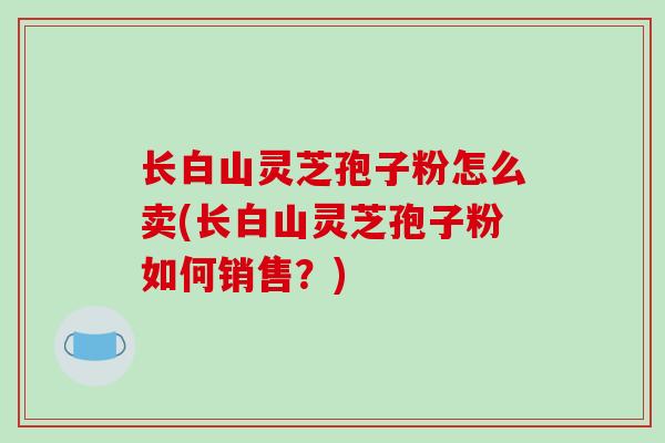 长白山灵芝孢子粉怎么卖(长白山灵芝孢子粉如何销售？)