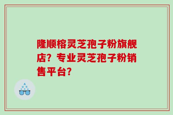隆顺榕灵芝孢子粉旗舰店？专业灵芝孢子粉销售平台？