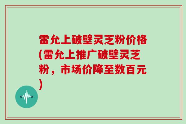 雷允上破壁灵芝粉价格(雷允上推广破壁灵芝粉，市场价降至数百元)