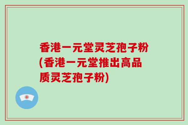 香港一元堂灵芝孢子粉(香港一元堂推出高品质灵芝孢子粉)