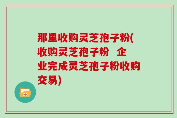 那里收购灵芝孢子粉(收购灵芝孢子粉  企业完成灵芝孢子粉收购交易)