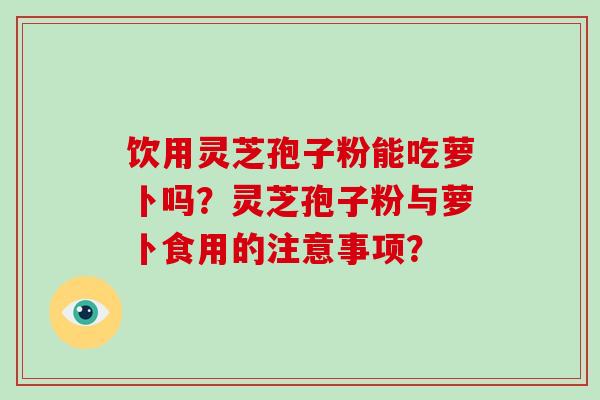 饮用灵芝孢子粉能吃萝卜吗？灵芝孢子粉与萝卜食用的注意事项？