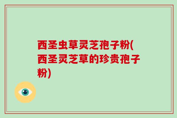 西圣虫草灵芝孢子粉(西圣灵芝草的珍贵孢子粉)