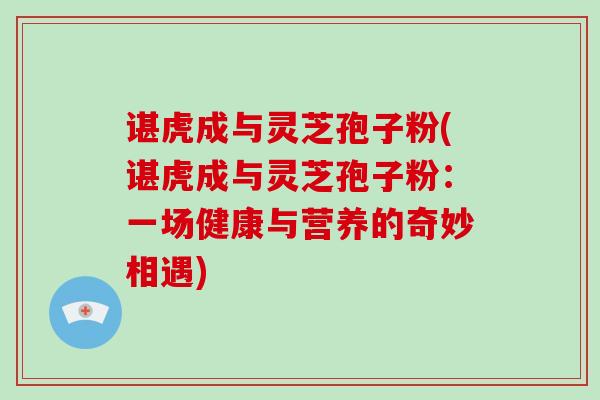 谌虎成与灵芝孢子粉(谌虎成与灵芝孢子粉：一场健康与营养的奇妙相遇)