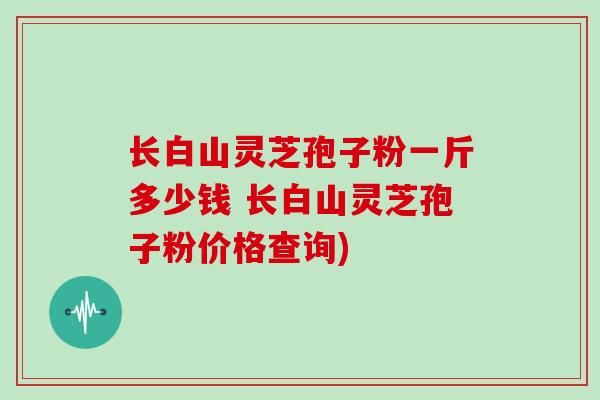 长白山灵芝孢子粉一斤多少钱 长白山灵芝孢子粉价格查询)