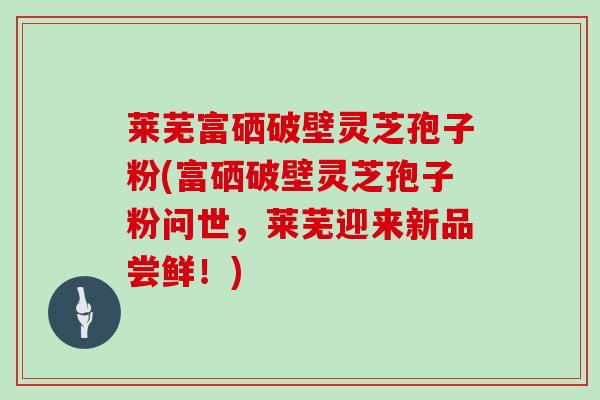 莱芜富硒破壁灵芝孢子粉(富硒破壁灵芝孢子粉问世，莱芜迎来新品尝鲜！)