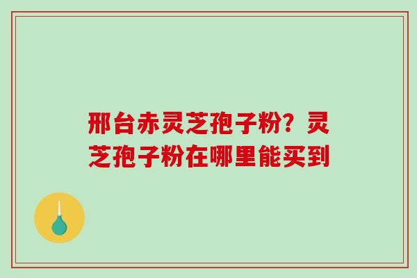 邢台赤灵芝孢子粉？灵芝孢子粉在哪里能买到